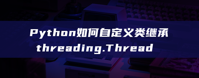 Python如何自定义类继承threading.Thread