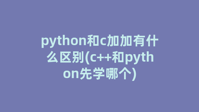 python和c加加有什么区别(c++和python先学哪个)