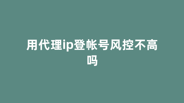 用代理ip登帐号风控不高吗