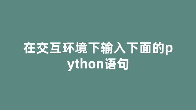 在交互环境下输入下面的python语句 在交互环境下输入下面的python语句